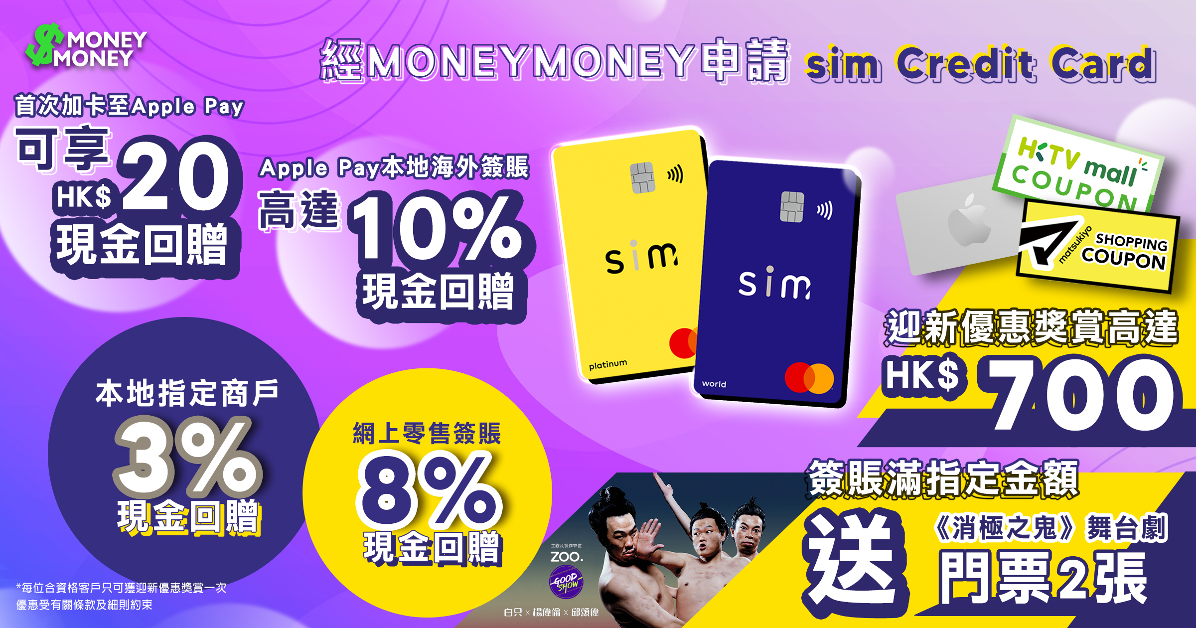 【sim Credit Card】網購簽賬高達8%現金回贈!指定本地商戶更享3%現金回贈!經MoneyMoney成功申請簽滿指定金額賞您高達HK$700現金回贈、Apple Store禮品卡、HKTVmall現金券或松本清香港現金券或《消極之鬼》白只 X 楊偉倫 X 邱頌偉舞台劇門票2張(價值:HK$960)!Apple Pay 本地海外簽賬高達10%現金回贈+首次加卡至Apple Pay並作任何合資格簽賬再享HK$20現金回贈! 【sim Credit Card】網購簽賬高達8%現金回贈!指定本地商戶更享3%現金回贈!經MoneyMoney成功申請簽滿指定金額賞您高達HK$700現金回贈、Apple Store禮品卡、HKTVmall現金券或松本清香港現金券或《消極之鬼》白只 X 楊偉倫 X 邱頌偉舞台劇門票2張(價值:HK$960)!Apple Pay 本地海外簽賬高達10%現金回贈+首次加卡至Apple Pay並作任何合資格簽賬再享HK$20現金回贈!